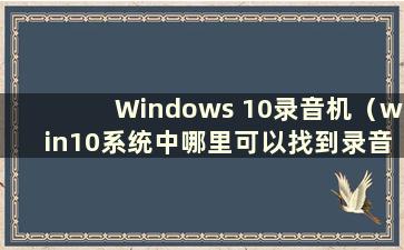 Windows 10录音机（win10系统中哪里可以找到录音设备）